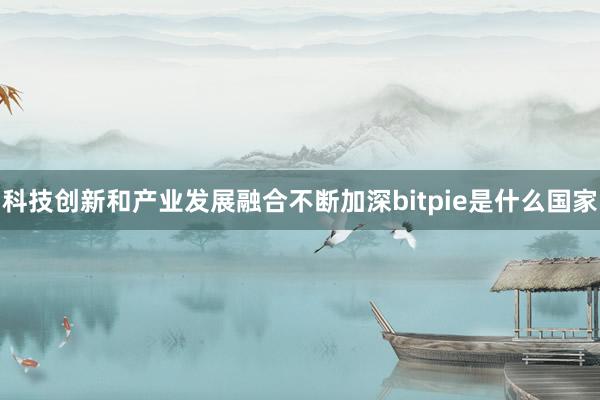 科技创新和产业发展融合不断加深bitpie是什么国家