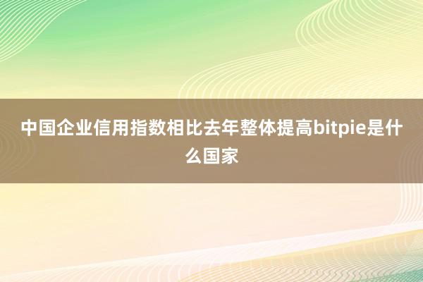 中国企业信用指数相比去年整体提高bitpie是什么国家