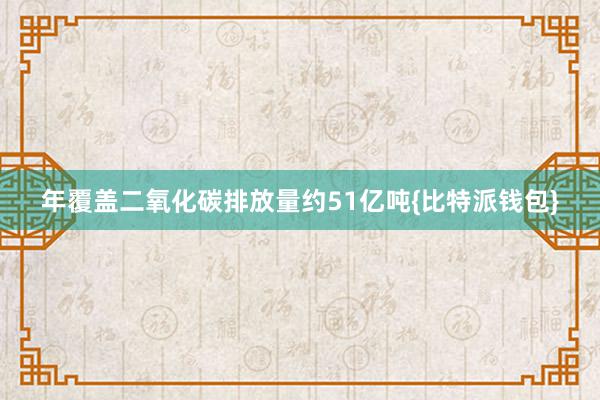 年覆盖二氧化碳排放量约51亿吨{比特派钱包}