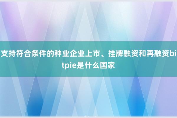 支持符合条件的种业企业上市、挂牌融资和再融资bitpie是什么国家