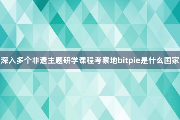 深入多个非遗主题研学课程考察地bitpie是什么国家