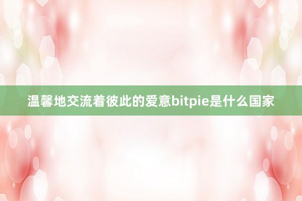 温馨地交流着彼此的爱意bitpie是什么国家