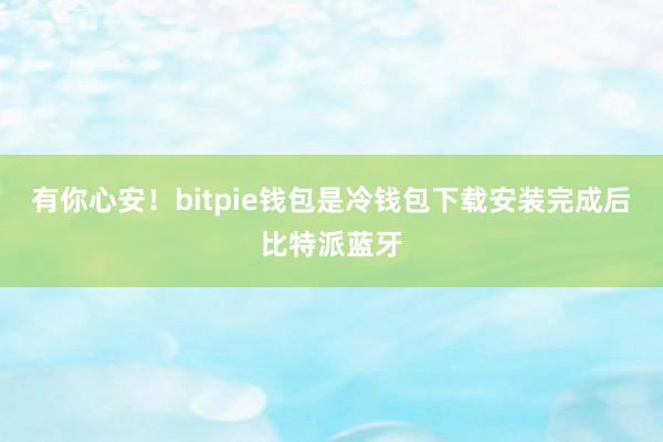 有你心安！bitpie钱包是冷钱包下载安装完成后比特派蓝牙