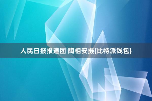 人民日报报道团 陶相安摄{比特派钱包}