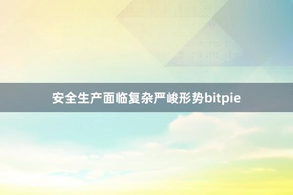 安全生产面临复杂严峻形势bitpie