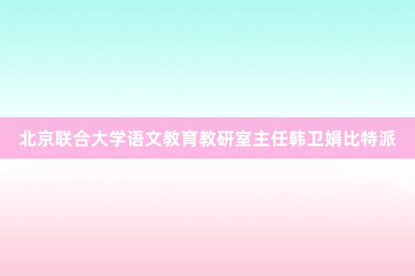 北京联合大学语文教育教研室主任韩卫娟比特派