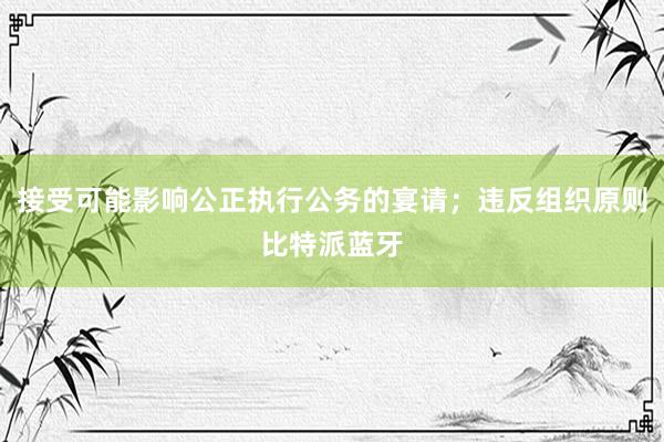 接受可能影响公正执行公务的宴请；违反组织原则比特派蓝牙