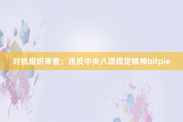 对抗组织审查；违反中央八项规定精神bitpie