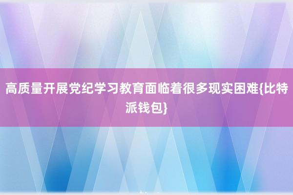 高质量开展党纪学习教育面临着很多现实困难{比特派钱包}